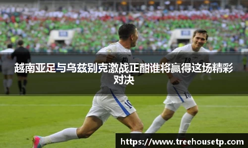 越南亚足与乌兹别克激战正酣谁将赢得这场精彩对决