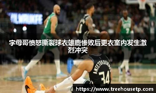 字母哥愤怒撕裂球衣雄鹿惨败后更衣室内发生激烈冲突