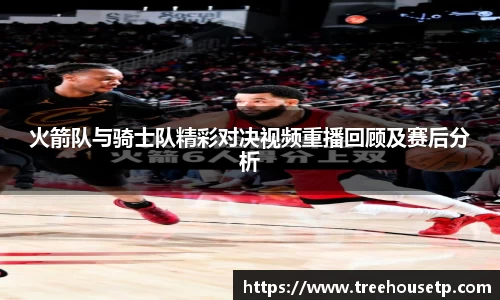 火箭队与骑士队精彩对决视频重播回顾及赛后分析